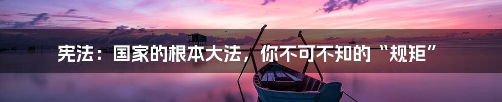 宪法:国家的根本大法,你不可不知的“规矩”
