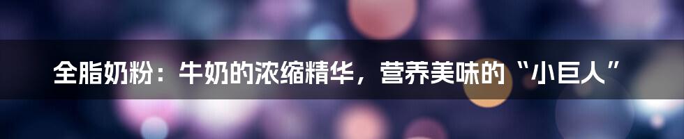 全脂奶粉:牛奶的浓缩精华,营养美味的“小巨人”