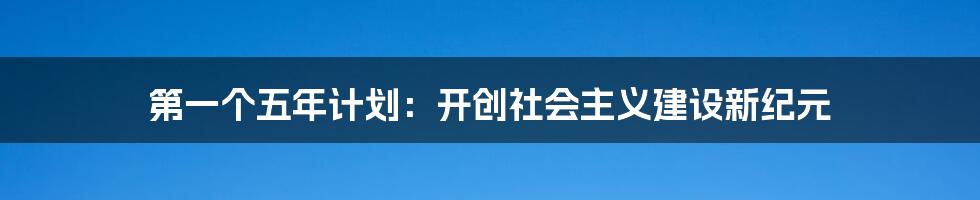 第一个五年计划:开创社会主义建设新纪元