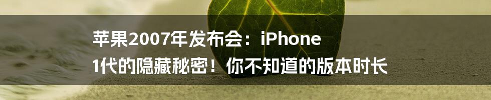 苹果2007年发布会:iPhone 1代的隐藏秘密!你不知道的版本时长