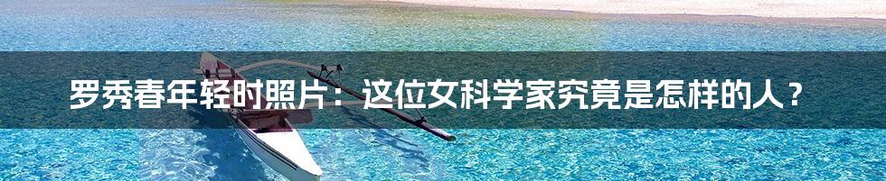 罗秀春年轻时照片:这位女科学家究竟是怎样的人?