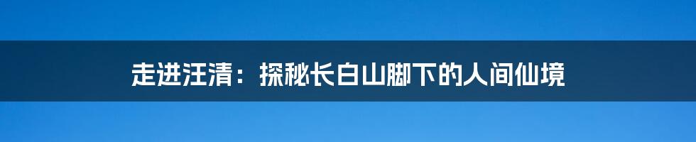 走进汪清:探秘长白山脚下的人间仙境