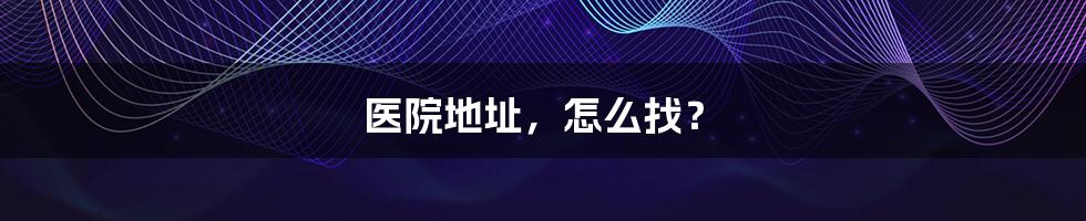 医院地址,怎么找?