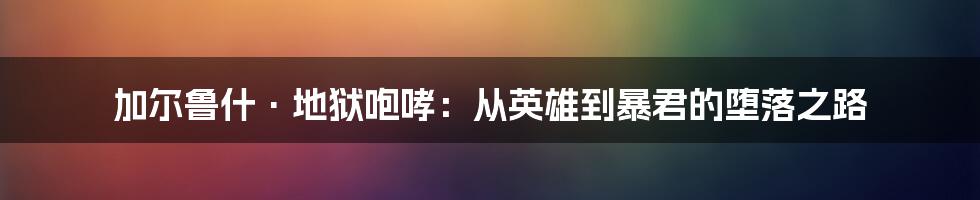 加尔鲁什·地狱咆哮:从英雄到暴君的堕落之路