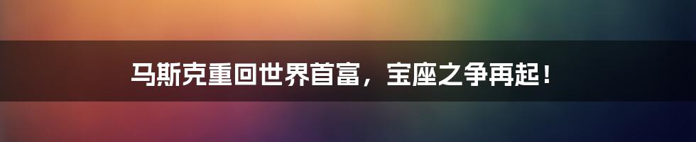 马斯克重回世界首富,宝座之争再起!