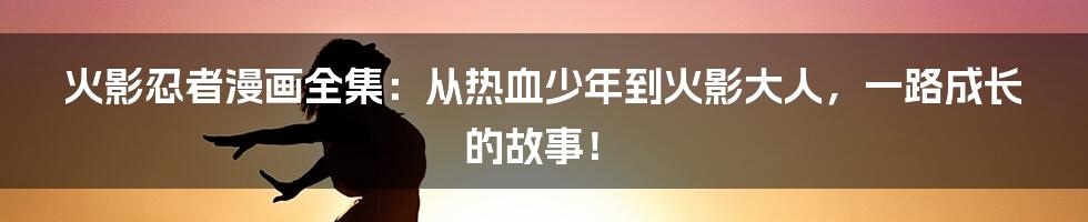 火影忍者漫画全集:从热血少年到火影大人,一路成长的故事!