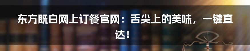 东方既白网上订餐官网:舌尖上的美味,一键直达!