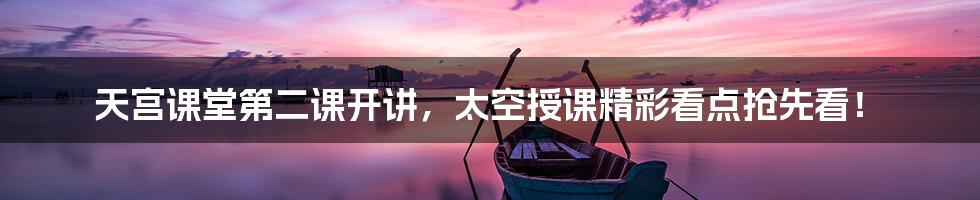 天宫课堂第二课开讲,太空授课精彩看点抢先看!