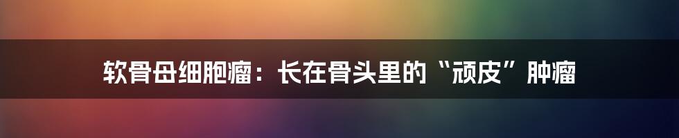 软骨母细胞瘤:长在骨头里的“顽皮”肿瘤