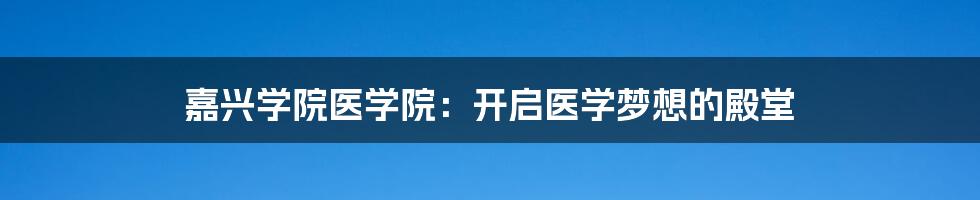 嘉兴学院医学院:开启医学梦想的殿堂