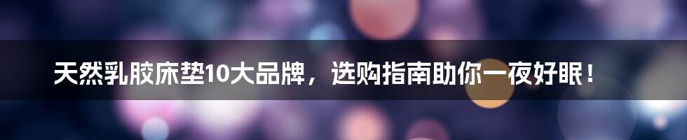 天然乳胶床垫10大品牌，选购指南助你一夜好眠！