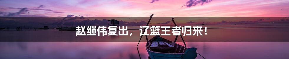 赵继伟复出,辽篮王者归来!