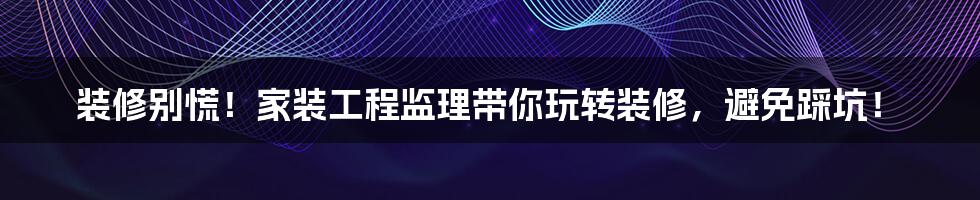 装修别慌!家装工程监理带你玩转装修,避免踩坑!