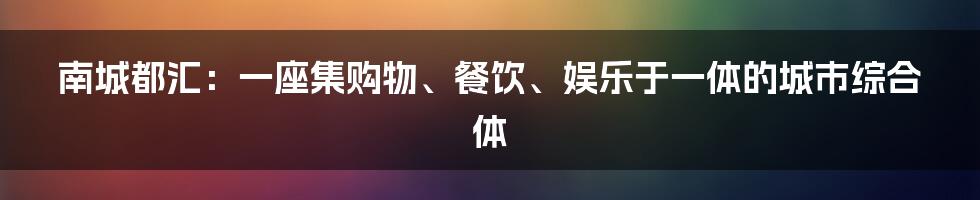 南城都汇:一座集购物、餐饮、娱乐于一体的城市综合体
