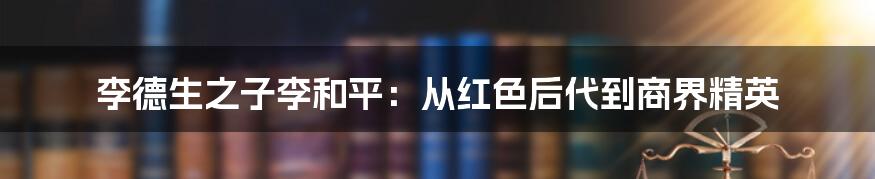 李德生之子李和平:从红色后代到商界精英