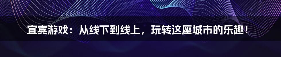 宜宾游戏:从线下到线上,玩转这座城市的乐趣!