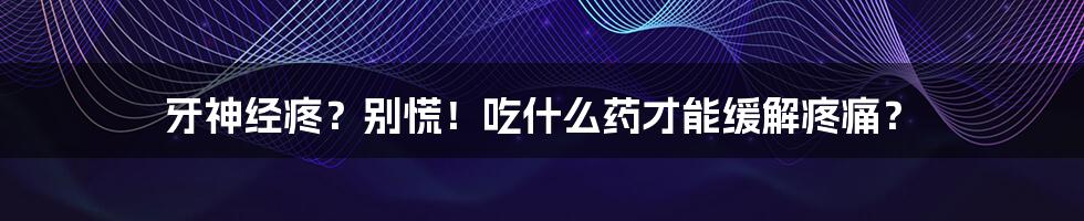 牙神经疼?别慌!吃什么药才能缓解疼痛?
