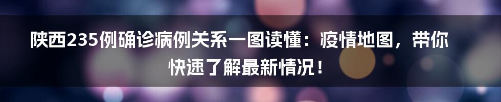 陕西235例确诊病例关系一图读懂:疫情地图,带你快速了解最新情况!