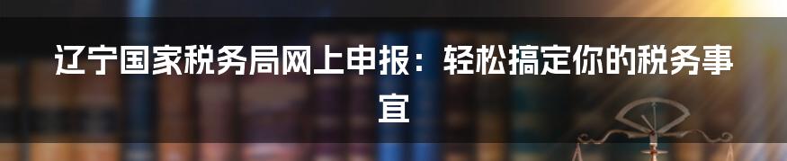 辽宁国家税务局网上申报:轻松搞定你的税务事宜