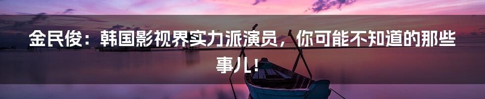 金民俊:韩国影视界实力派演员,你可能不知道的那些事儿!