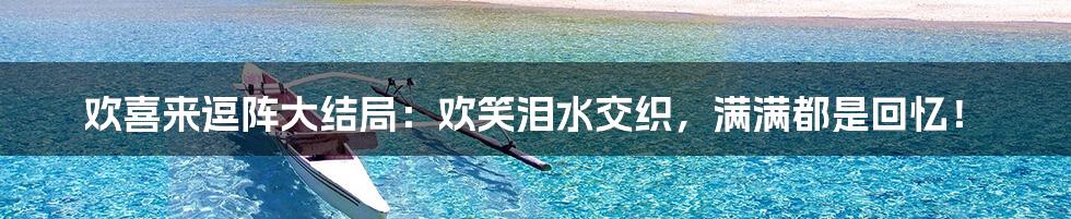 欢喜来逗阵大结局:欢笑泪水交织,满满都是回忆!