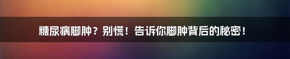 糖尿病脚肿?别慌!告诉你脚肿背后的秘密!