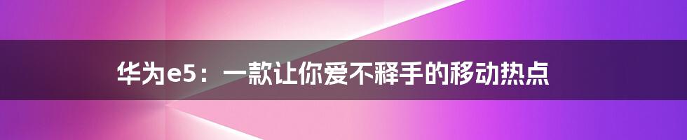 华为e5:一款让你爱不释手的移动热点