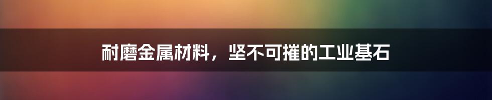 耐磨金属材料,坚不可摧的工业基石