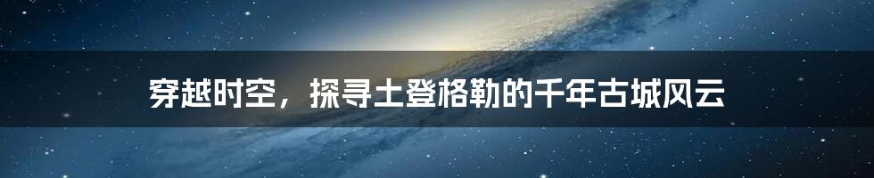 穿越时空,探寻土登格勒的千年古城风云
