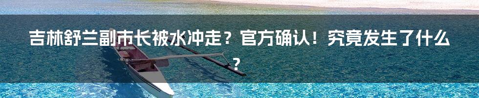 吉林舒兰副市长被水冲走?官方确认!究竟发生了什么?