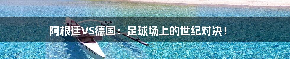 阿根廷VS德国:足球场上的世纪对决!