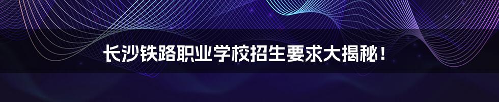 长沙铁路职业学校招生要求大揭秘!