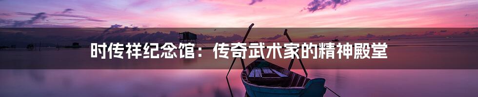 时传祥纪念馆：传奇武术家的精神殿堂
