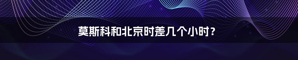 莫斯科和北京时差几个小时?