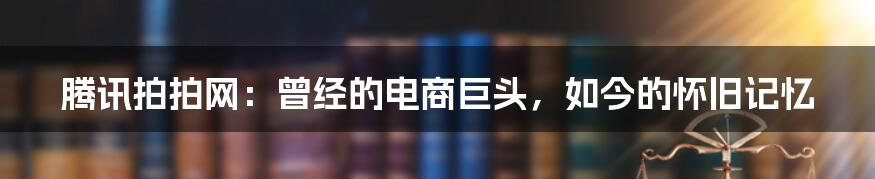 腾讯拍拍网:曾经的电商巨头,如今的怀旧记忆