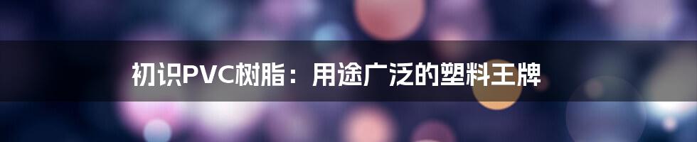 初识PVC树脂:用途广泛的塑料王牌