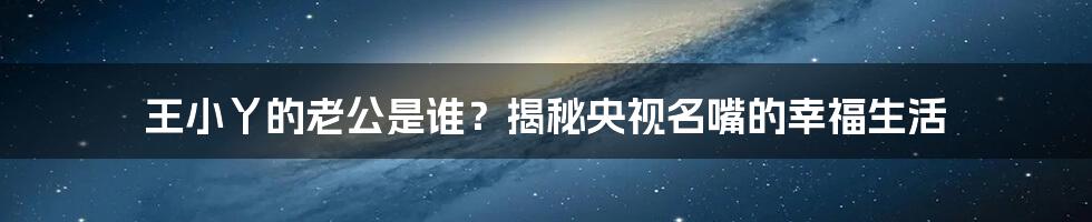 王小丫的老公是谁?揭秘央视名嘴的幸福生活