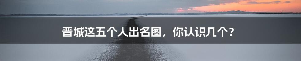 晋城这五个人出名图,你认识几个?