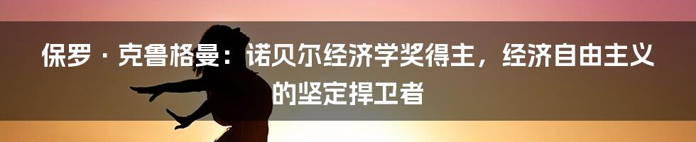 保罗·克鲁格曼:诺贝尔经济学奖得主,经济自由主义的坚定捍卫者