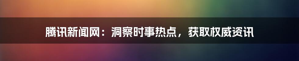 腾讯新闻网:洞察时事热点,获取权威资讯