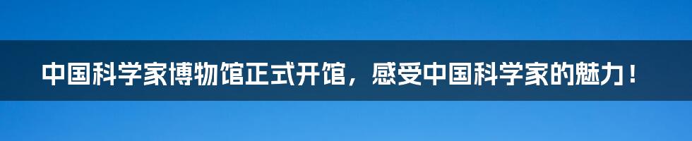 中国科学家博物馆正式开馆,感受中国科学家的魅力!