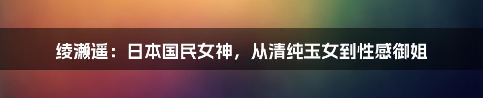 绫濑遥:日本国民女神,从清纯玉女到性感御姐
