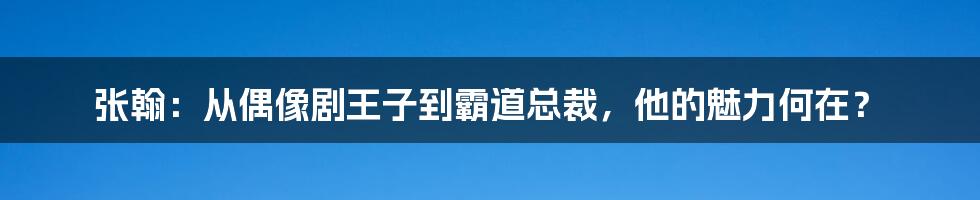 张翰:从偶像剧王子到霸道总裁,他的魅力何在?