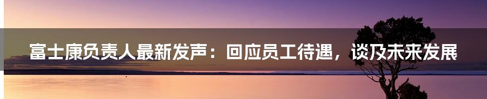 富士康负责人最新发声:回应员工待遇,谈及未来发展