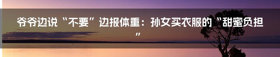 爷爷边说“不要”边报体重:孙女买衣服的“甜蜜负担”
