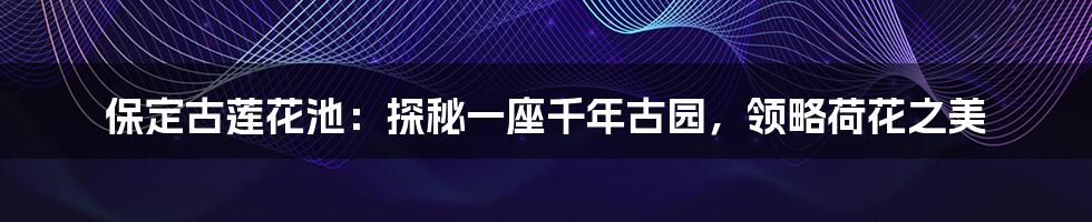 保定古莲花池:探秘一座千年古园,领略荷花之美