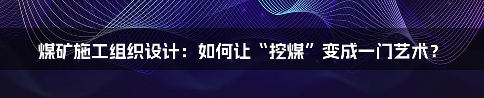 煤矿施工组织设计:如何让“挖煤”变成一门艺术?