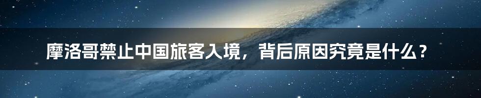 摩洛哥禁止中国旅客入境,背后原因究竟是什么?