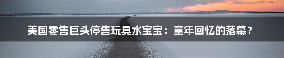 美国零售巨头停售玩具水宝宝:童年回忆的落幕?