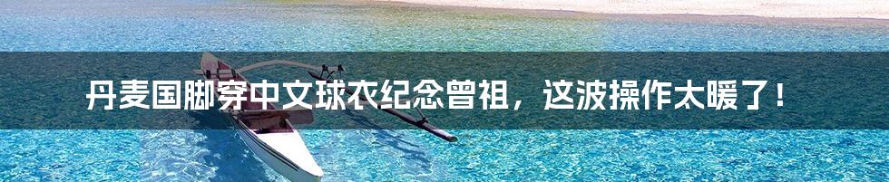 丹麦国脚穿中文球衣纪念曾祖,这波操作太暖了!